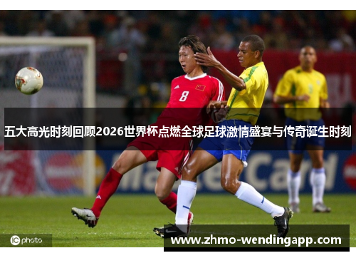 五大高光时刻回顾2026世界杯点燃全球足球激情盛宴与传奇诞生时刻