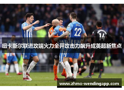 纽卡斯尔联进攻端火力全开攻击力飙升成英超新焦点 纽卡斯尔联进攻端火力全开攻击力飙升成英超新焦点