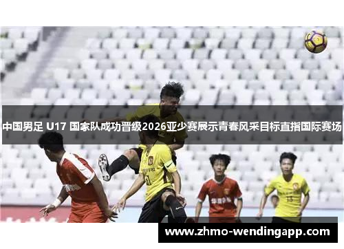 中国男足 U17 国家队成功晋级2026亚少赛展示青春风采目标直指国际赛场 中国男足 U17 国家队成功晋级2026亚少赛展示青春风采目标直指国际赛场