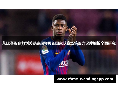 从比赛影响力到关键表现登贝莱国家队赛场统治力深度解析全面研究