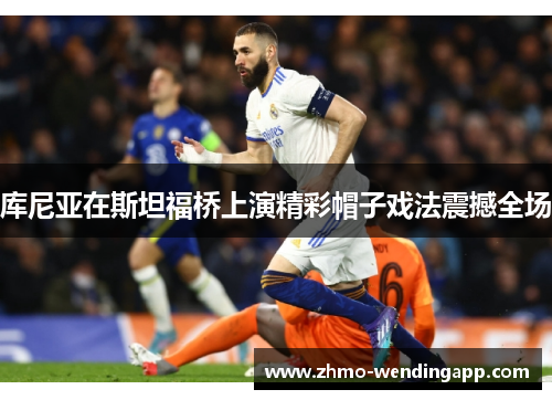 库尼亚在斯坦福桥上演精彩帽子戏法震撼全场