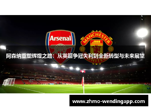 阿森纳重塑辉煌之路:从英超争冠失利到全新转型与未来展望 阿森纳重塑辉煌之路:从英超争冠失利到全新转型与未来展望