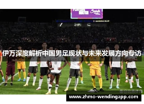 伊万深度解析中国男足现状与未来发展方向专访 伊万深度解析中国男足现状与未来发展方向专访