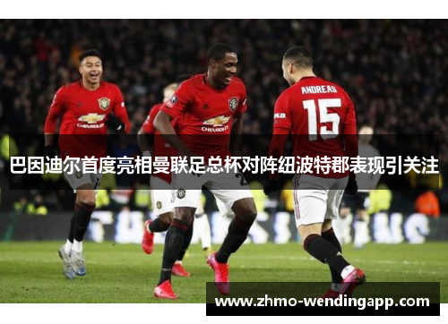 巴因迪尔首度亮相曼联足总杯对阵纽波特郡表现引关注